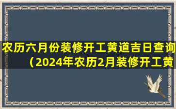 农历六月份装修开工黄道吉日查询（2024年农历2月装修开工黄道 🍁 吉日有哪些）